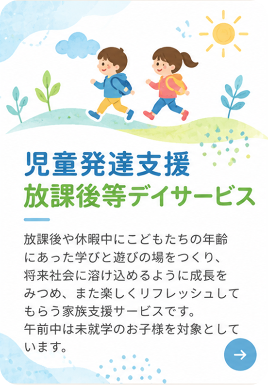 児童発達支援 放課後等デイサービス。放課後や休暇中にこどもたちの年齢にあった学びと遊びの場をつくり、将来社会に溶け込めるように成長をみつめ、また楽しくリフレッシュしてもらう家族支援サービスです。午前中は未就学のお子様を対象としています。